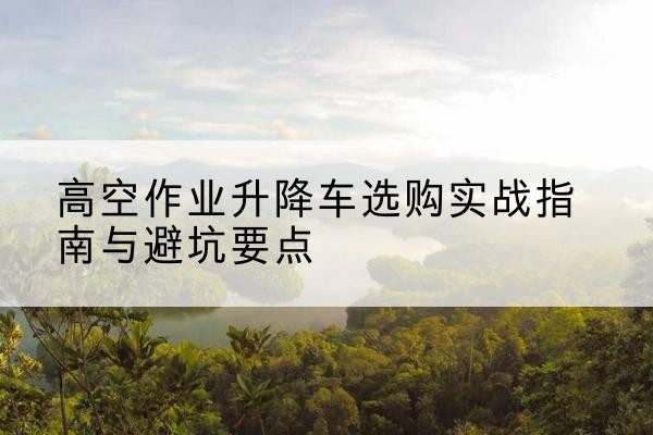 郊区升降车怎么选-高空作业升降车选购实战指南与避坑要点
