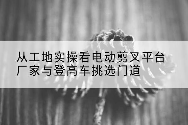 郊区电动剪叉升降平台厂家-从工地实操看电动剪叉平台厂家与登高车挑选门道