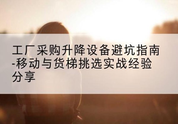 郊区移动式升降机怎么选-工厂采购升降设备避坑指南-移动与货梯挑选实战经验分享
