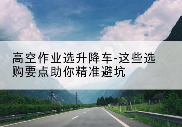 郊区升降车厂家-高空作业选升降车-这些选购要点助你*避坑