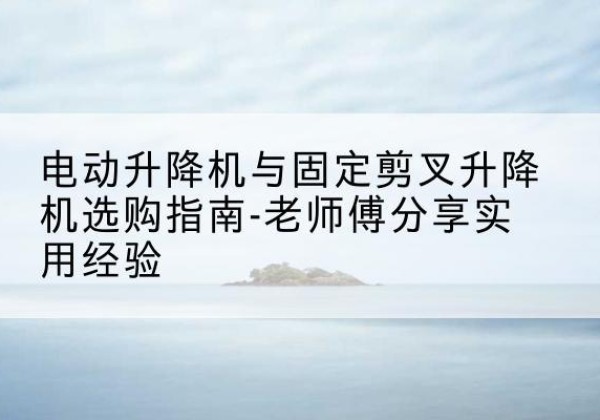 郊区电动升降机怎么选-电动升降机与固定剪叉升降机选购指南-老师傅分享实用经验
