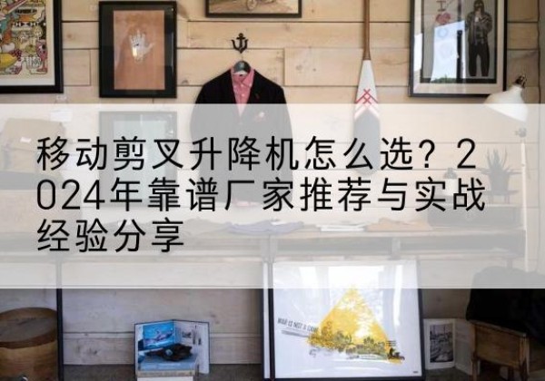 郊区升降平台厂家推荐-移动剪叉升降机怎么选？2024年靠谱厂家推荐与实战经验分享